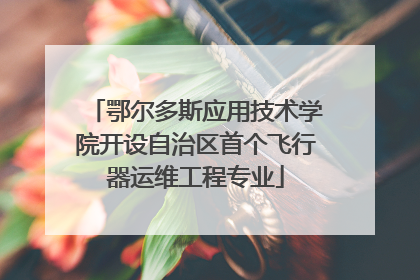 鄂尔多斯应用技术学院开设自治区首个飞行器运维工程专业