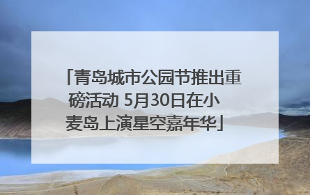 青岛城市公园节推出重磅活动 5月30日在小麦岛上演星空嘉年华