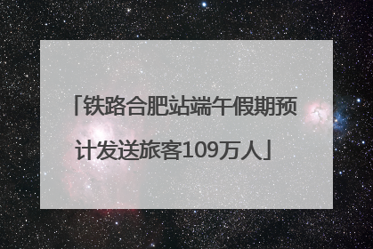 铁路合肥站端午假期预计发送旅客109万人