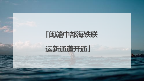 闽赣中部海铁联运新通道开通