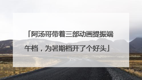 阿汤哥带着三部动画提振端午档，为暑期档开了个好头