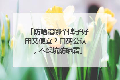 防晒霜哪个牌子好用又便宜？口碑公认，不踩坑防晒霜