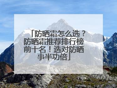 防晒霜怎么选？防晒霜推荐排行榜前十名！选对防晒事半功倍