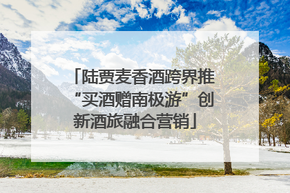 陆贾麦香酒跨界推“买酒赠南极游”创新酒旅融合营销