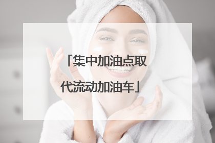 集中加油点取代流动加油车