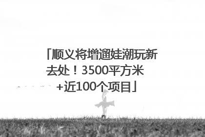 顺义将增遛娃潮玩新去处！3500平方米+近100个项目