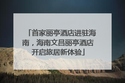 首家丽亭酒店进驻海南，海南文昌丽亭酒店开启旅居新体验
