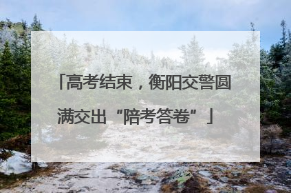 高考结束，衡阳交警圆满交出“陪考答卷”