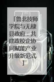 鲁北技师学院与无棣县政府：共建政校企协同赋能产业升级新范式