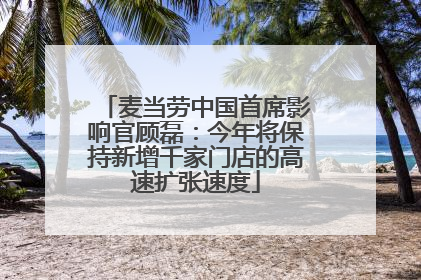 麦当劳中国首席影响官顾磊：今年将保持新增千家门店的高速扩张速度