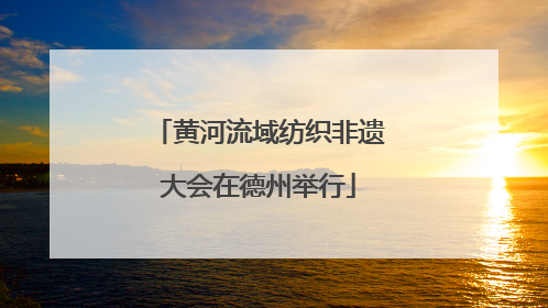 黄河流域纺织非遗大会在德州举行