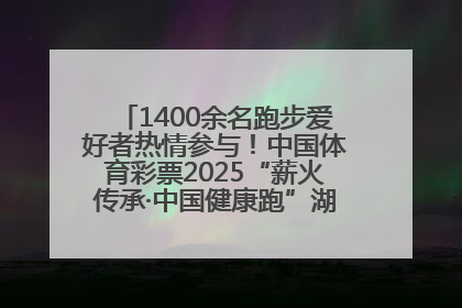 1400余名跑步爱好者热情参与！中国体育彩票2025“薪火传承·中国健康跑”湖南靖州站激情开赛