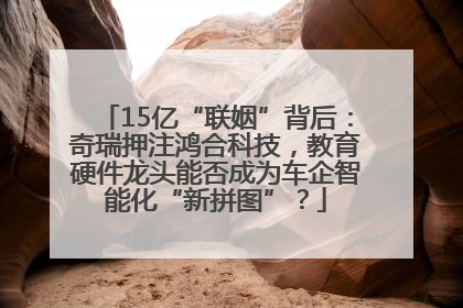 15亿“联姻”背后：奇瑞押注鸿合科技，教育硬件龙头能否成为车企智能化“新拼图”？