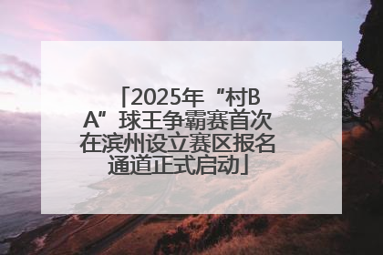 2025年“村BA”球王争霸赛首次在滨州设立赛区报名通道正式启动