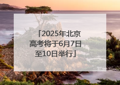 2025年北京高考将于6月7日至10日举行