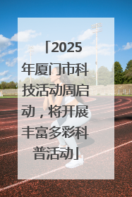 2025年厦门市科技活动周启动，将开展丰富多彩科普活动