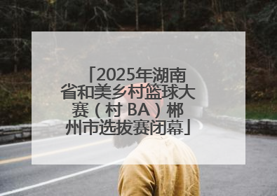 2025年湖南省和美乡村篮球大赛（村 BA）郴州市选拔赛闭幕