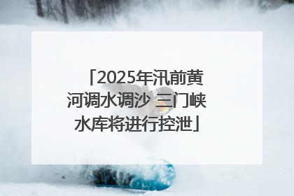 2025年汛前黄河调水调沙 三门峡水库将进行控泄