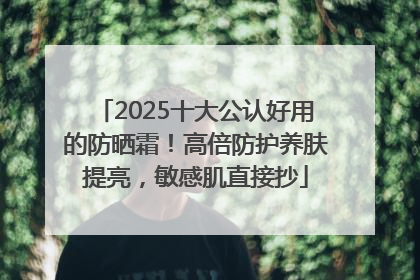 2025十大公认好用的防晒霜！高倍防护养肤提亮，敏感肌直接抄