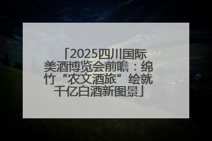 2025四川国际美酒博览会前瞻：绵竹“农文酒旅”绘就千亿白酒新图景