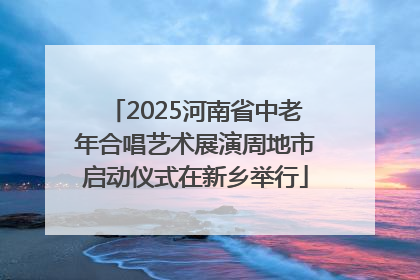 2025河南省中老年合唱艺术展演周地市启动仪式在新乡举行