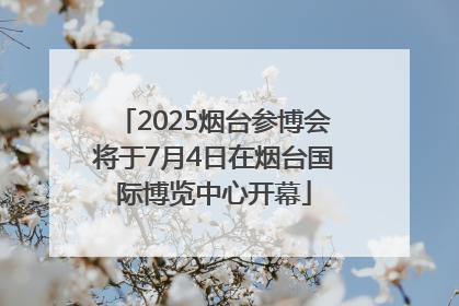 2025烟台参博会将于7月4日在烟台国际博览中心开幕