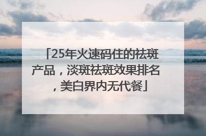 25年火速码住的祛斑产品，淡斑祛斑效果排名，美白界内无代餐
