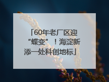 60年老厂区迎“蝶变”！海淀新添一处科创地标