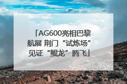 AG600亮相巴黎航展 荆门“试炼场”见证“鲲龙”腾飞