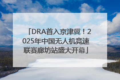 DRA首入京津冀！2025年中国无人机竞速联赛廊坊站盛大开幕